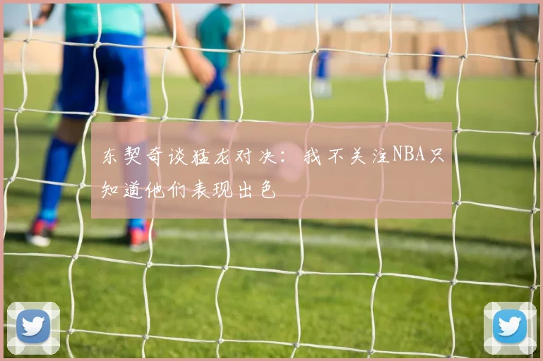东契奇谈猛龙对决：我不关注NBA只知道他们表现出色