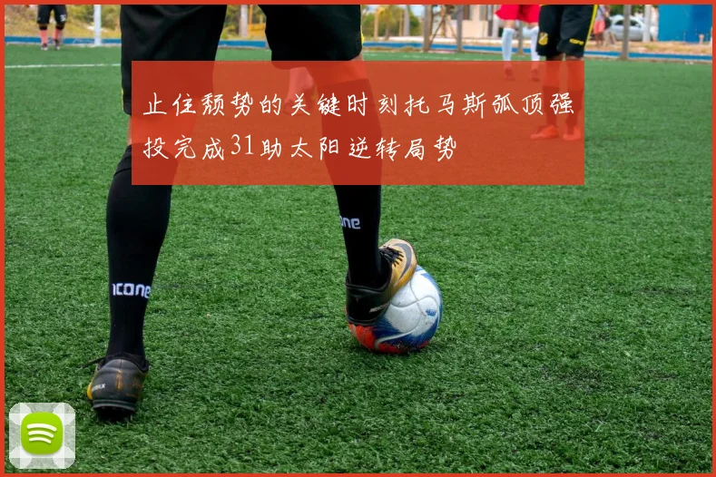 止住颓势的关键时刻托马斯弧顶强投完成31助太阳逆转局势