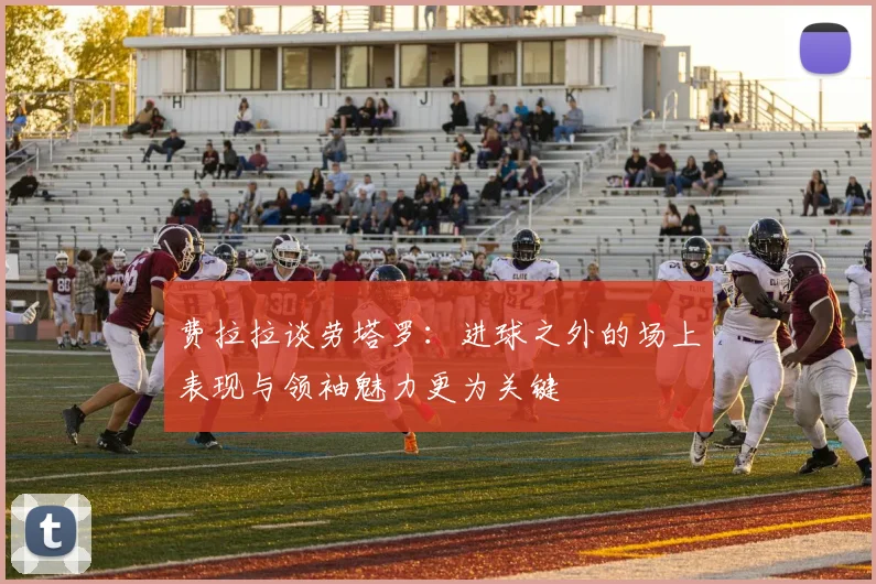 费拉拉谈劳塔罗：进球之外的场上表现与领袖魅力更为关键