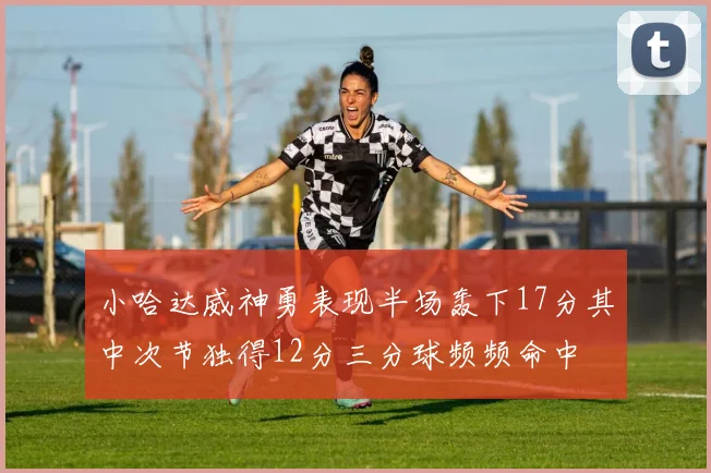 小哈达威神勇表现半场轰下17分其中次节独得12分三分球频频命中