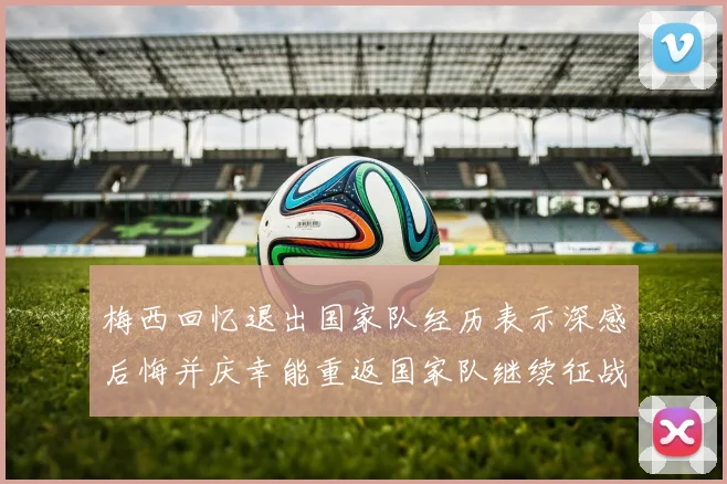 梅西回忆退出国家队经历表示深感后悔并庆幸能重返国家队继续征战