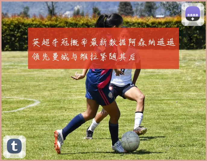 英超夺冠概率最新数据阿森纳遥遥领先曼城与维拉紧随其后