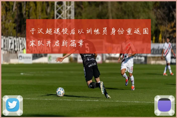 于汉超退役后以训练员身份重返国家队开启新篇章