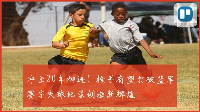 冲击20年神迹！枪手有望打破蓝军赛季失球纪录创造新辉煌