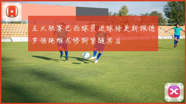 五大联赛巴西球员进球榜更新佩德罗领跑维尼修斯紧随其后