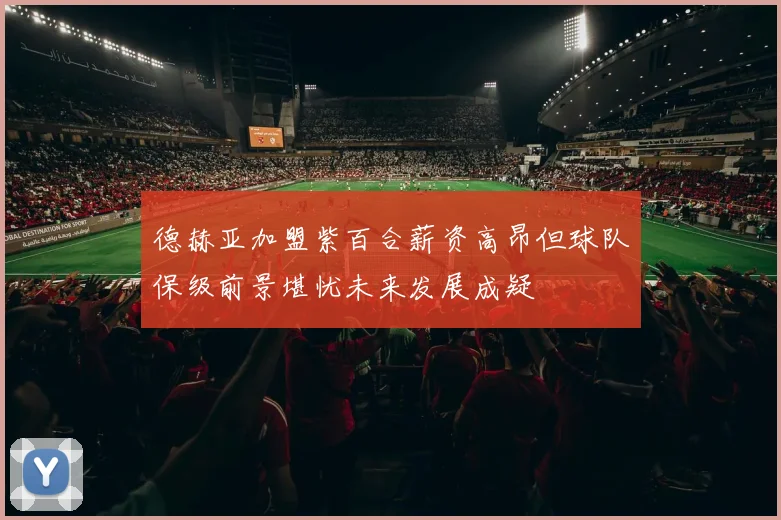 德赫亚加盟紫百合薪资高昂但球队保级前景堪忧未来发展成疑