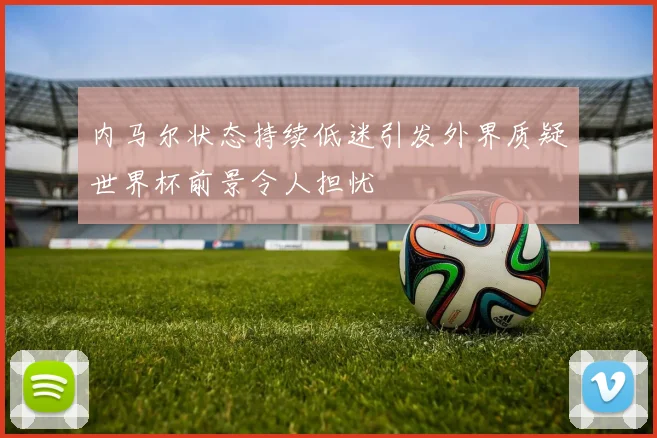 内马尔状态持续低迷引发外界质疑世界杯前景令人担忧