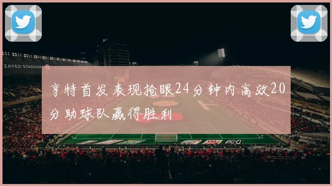 亨特首发表现抢眼24分钟内高效20分助球队赢得胜利