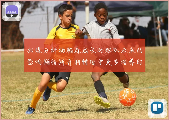 拓媒分析杨瀚森成长对球队未来的影响期待斯普利特给予更多培养时间