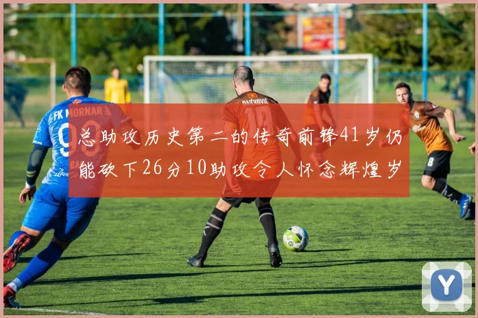 总助攻历史第二的传奇前锋41岁仍能砍下26分10助攻令人怀念辉煌岁月