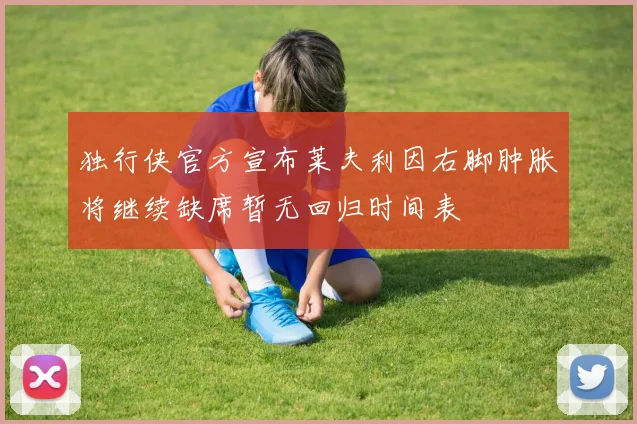 独行侠官方宣布莱夫利因右脚肿胀将继续缺席暂无回归时间表