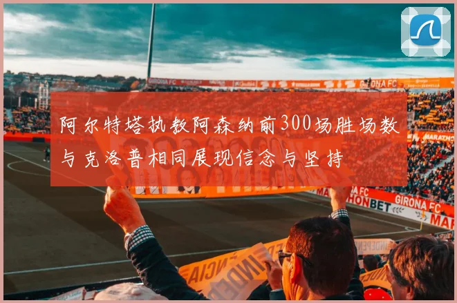 阿尔特塔执教阿森纳前300场胜场数与克洛普相同展现信念与坚持