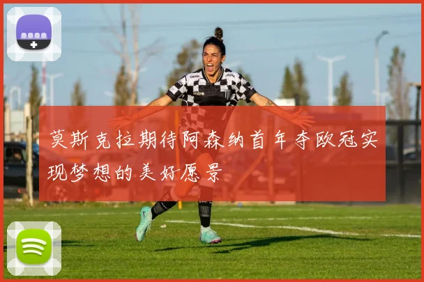 莫斯克拉期待阿森纳首年夺欧冠实现梦想的美好愿景