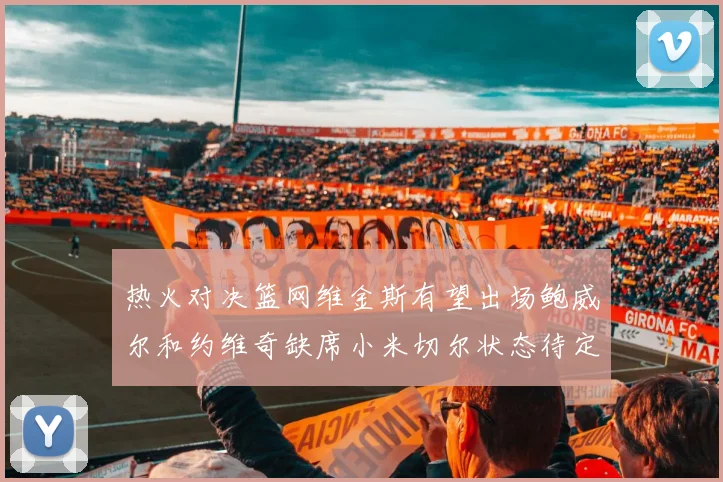 热火对决篮网维金斯有望出场鲍威尔和约维奇缺席小米切尔状态待定