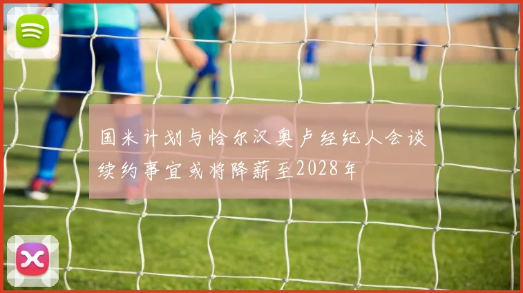 国米计划与恰尔汉奥卢经纪人会谈续约事宜或将降薪至2028年