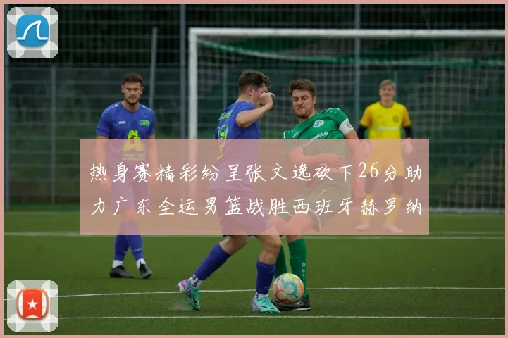 热身赛精彩纷呈张文逸砍下26分助力广东全运男篮战胜西班牙赫罗纳队