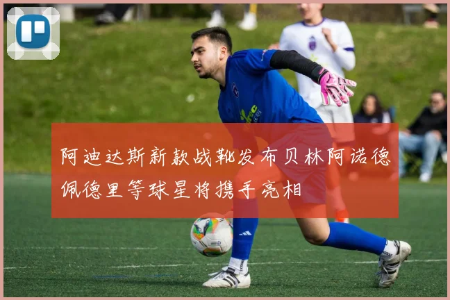 阿迪达斯新款战靴发布贝林阿诺德佩德里等球星将携手亮相