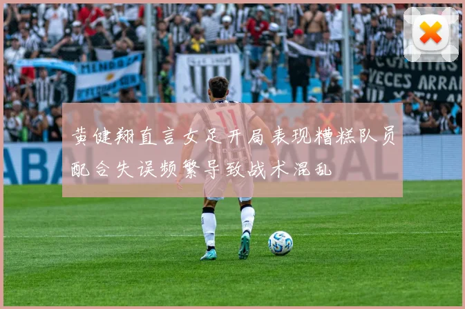 黄健翔直言女足开局表现糟糕队员配合失误频繁导致战术混乱