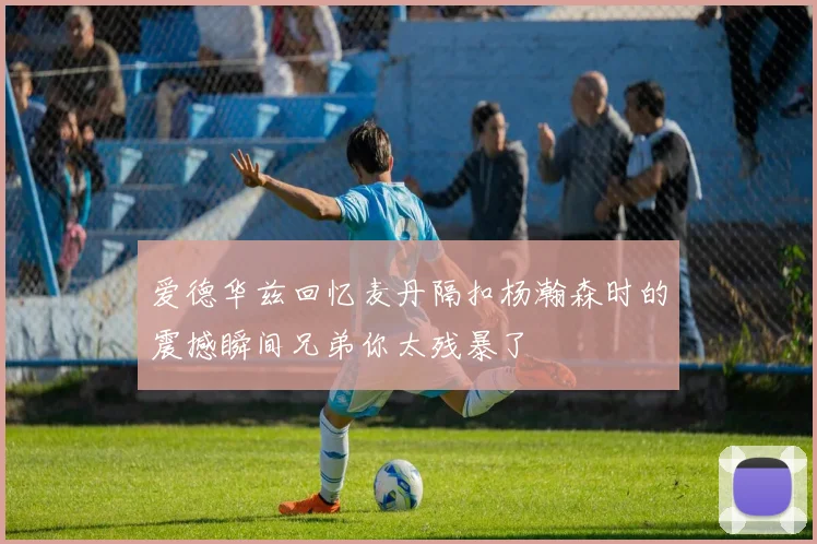 爱德华兹回忆麦丹隔扣杨瀚森时的震撼瞬间兄弟你太残暴了