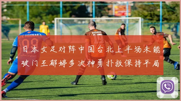日本女足对阵中国台北上半场未能破门王郁婷多次神勇扑救保持平局
