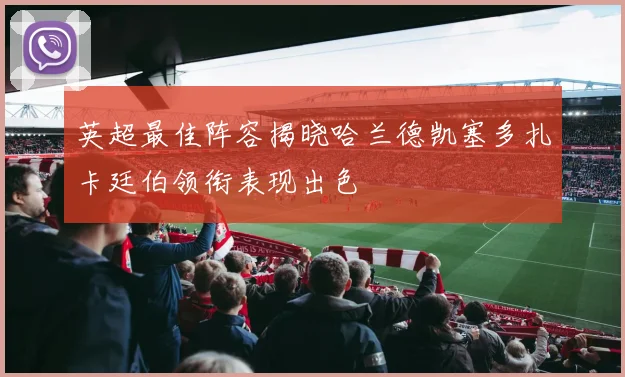 英超最佳阵容揭晓哈兰德凯塞多扎卡廷伯领衔表现出色