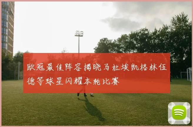 欧冠最佳阵容揭晓马杜埃凯格林伍德等球星闪耀本轮比赛