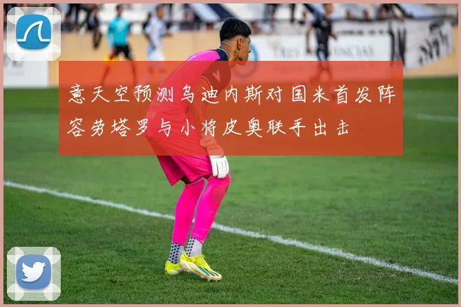 意天空预测乌迪内斯对国米首发阵容劳塔罗与小将皮奥联手出击